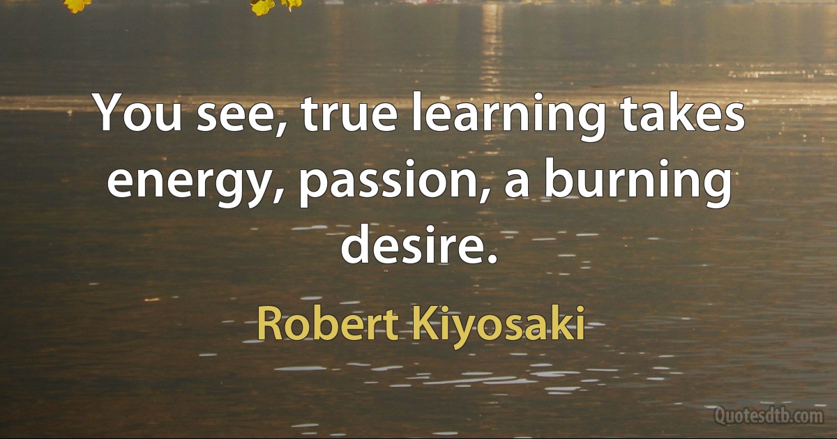 You see, true learning takes energy, passion, a burning desire. (Robert Kiyosaki)