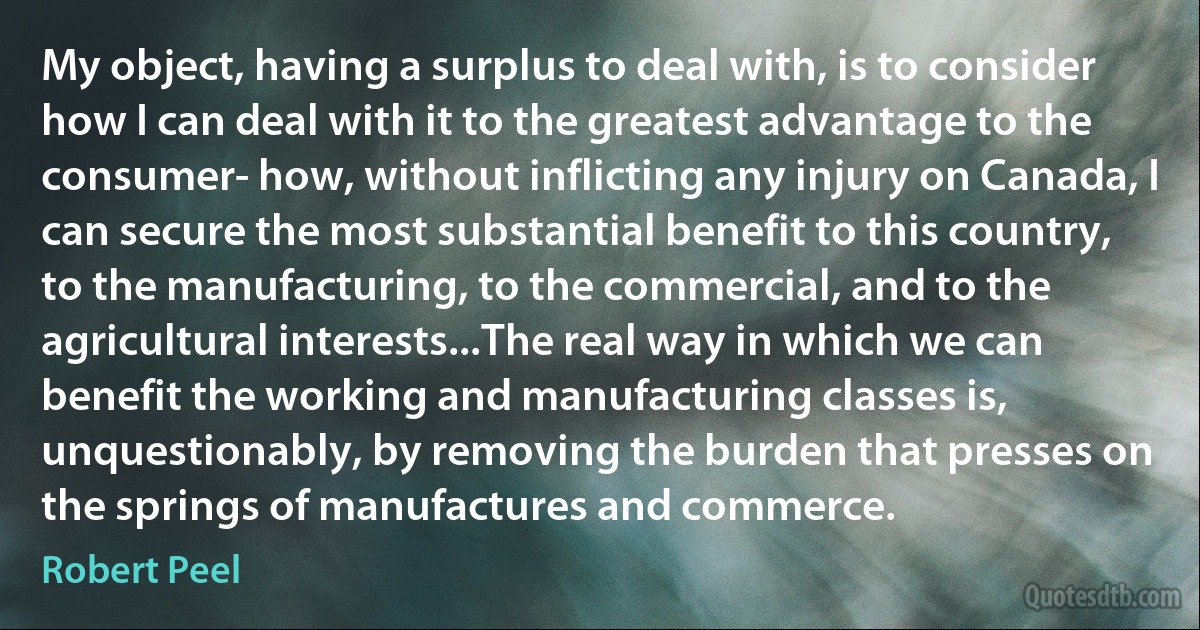 My object, having a surplus to deal with, is to consider how I can deal with it to the greatest advantage to the consumer- how, without inflicting any injury on Canada, I can secure the most substantial benefit to this country, to the manufacturing, to the commercial, and to the agricultural interests...The real way in which we can benefit the working and manufacturing classes is, unquestionably, by removing the burden that presses on the springs of manufactures and commerce. (Robert Peel)