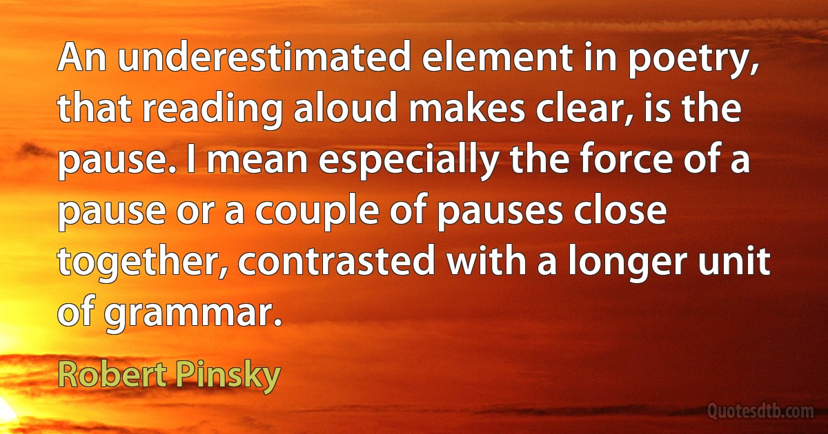 An underestimated element in poetry, that reading aloud makes clear, is the pause. I mean especially the force of a pause or a couple of pauses close together, contrasted with a longer unit of grammar. (Robert Pinsky)