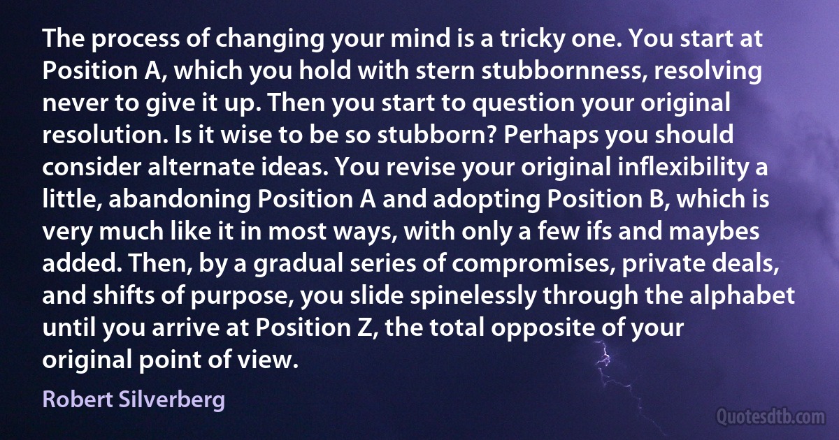 The process of changing your mind is a tricky one. You start at Position A, which you hold with stern stubbornness, resolving never to give it up. Then you start to question your original resolution. Is it wise to be so stubborn? Perhaps you should consider alternate ideas. You revise your original inflexibility a little, abandoning Position A and adopting Position B, which is very much like it in most ways, with only a few ifs and maybes added. Then, by a gradual series of compromises, private deals, and shifts of purpose, you slide spinelessly through the alphabet until you arrive at Position Z, the total opposite of your original point of view. (Robert Silverberg)