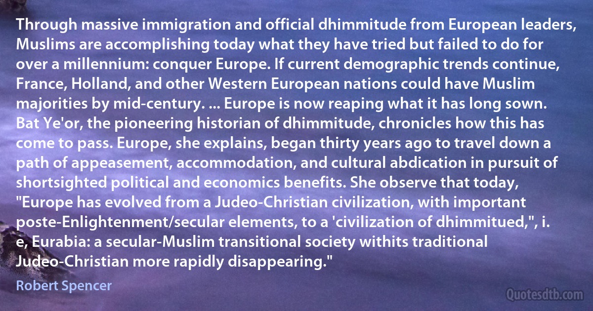 Through massive immigration and official dhimmitude from European leaders, Muslims are accomplishing today what they have tried but failed to do for over a millennium: conquer Europe. If current demographic trends continue, France, Holland, and other Western European nations could have Muslim majorities by mid-century. ... Europe is now reaping what it has long sown. Bat Ye'or, the pioneering historian of dhimmitude, chronicles how this has come to pass. Europe, she explains, began thirty years ago to travel down a path of appeasement, accommodation, and cultural abdication in pursuit of shortsighted political and economics benefits. She observe that today, "Europe has evolved from a Judeo-Christian civilization, with important poste-Enlightenment/secular elements, to a 'civilization of dhimmitued,", i. e, Eurabia: a secular-Muslim transitional society withits traditional Judeo-Christian more rapidly disappearing." (Robert Spencer)