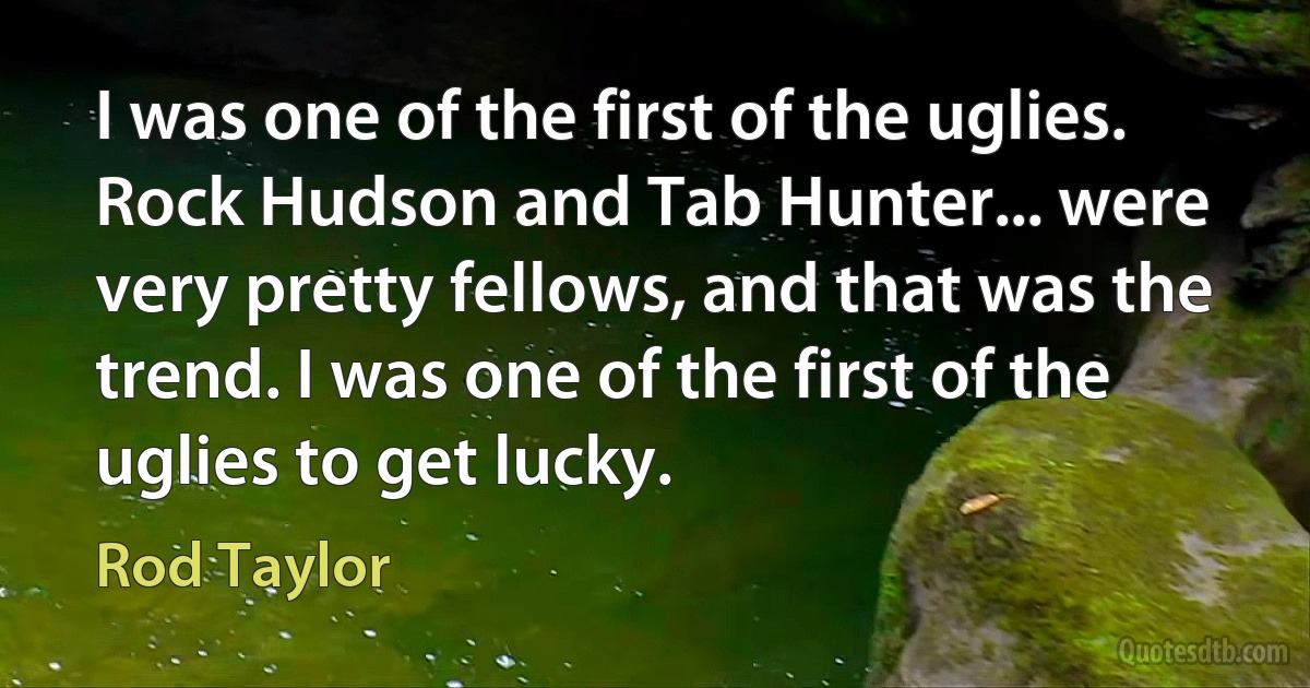 I was one of the first of the uglies. Rock Hudson and Tab Hunter... were very pretty fellows, and that was the trend. I was one of the first of the uglies to get lucky. (Rod Taylor)