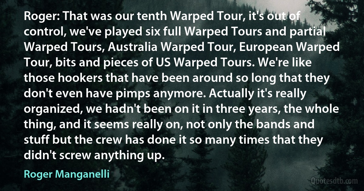 Roger: That was our tenth Warped Tour, it's out of control, we've played six full Warped Tours and partial Warped Tours, Australia Warped Tour, European Warped Tour, bits and pieces of US Warped Tours. We're like those hookers that have been around so long that they don't even have pimps anymore. Actually it's really organized, we hadn't been on it in three years, the whole thing, and it seems really on, not only the bands and stuff but the crew has done it so many times that they didn't screw anything up. (Roger Manganelli)