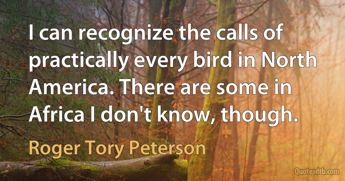 I can recognize the calls of practically every bird in North America. There are some in Africa I don't know, though. (Roger Tory Peterson)