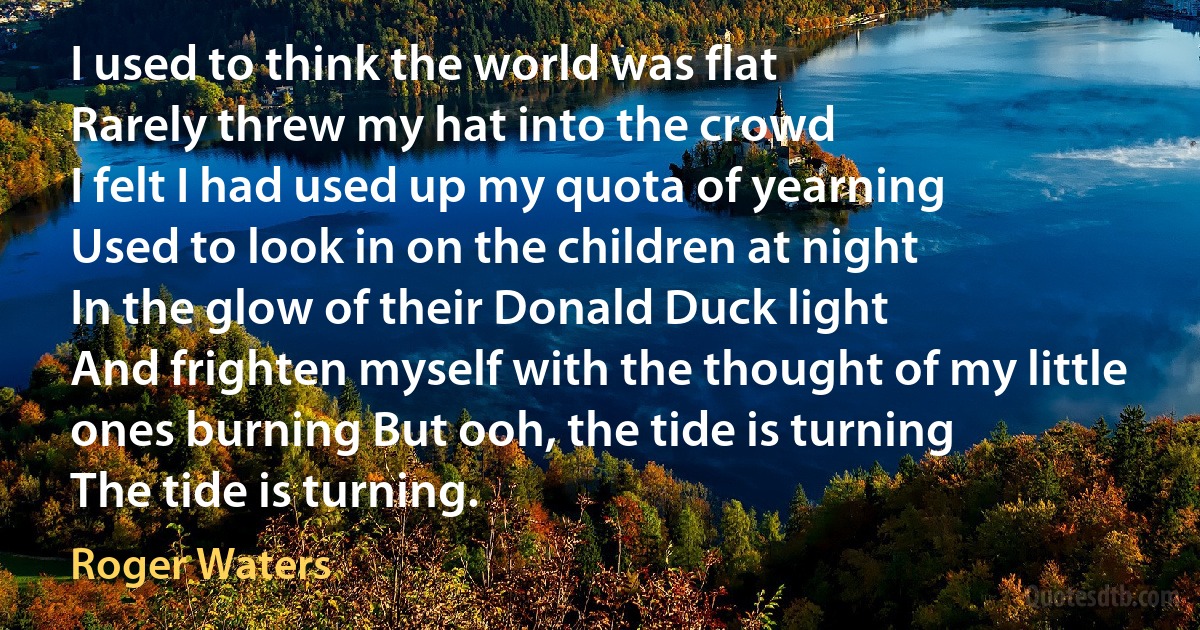 I used to think the world was flat
Rarely threw my hat into the crowd
I felt I had used up my quota of yearning
Used to look in on the children at night
In the glow of their Donald Duck light
And frighten myself with the thought of my little ones burning But ooh, the tide is turning
The tide is turning. (Roger Waters)