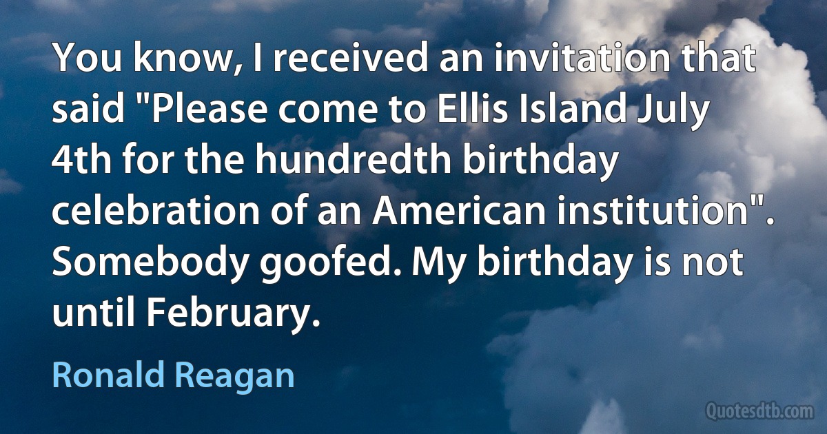 You know, I received an invitation that said "Please come to Ellis Island July 4th for the hundredth birthday celebration of an American institution". Somebody goofed. My birthday is not until February. (Ronald Reagan)