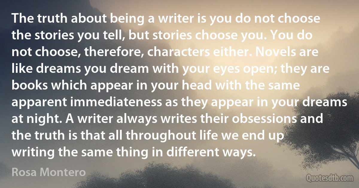 The truth about being a writer is you do not choose the stories you tell, but stories choose you. You do not choose, therefore, characters either. Novels are like dreams you dream with your eyes open; they are books which appear in your head with the same apparent immediateness as they appear in your dreams at night. A writer always writes their obsessions and the truth is that all throughout life we end up writing the same thing in different ways. (Rosa Montero)