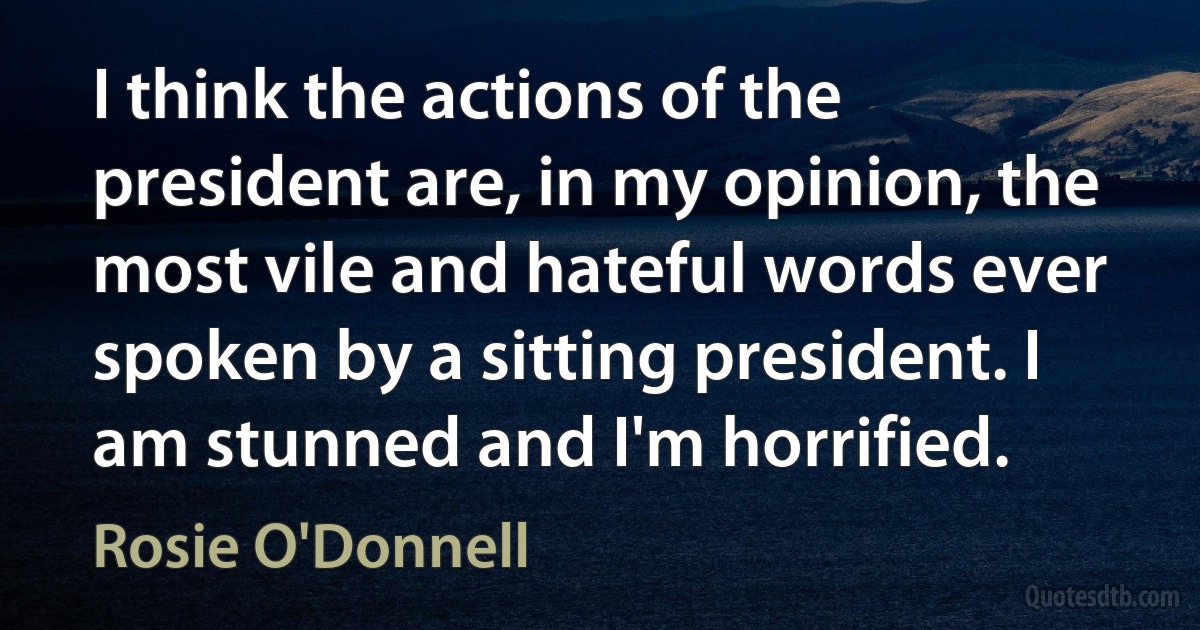 I think the actions of the president are, in my opinion, the most vile and hateful words ever spoken by a sitting president. I am stunned and I'm horrified. (Rosie O'Donnell)