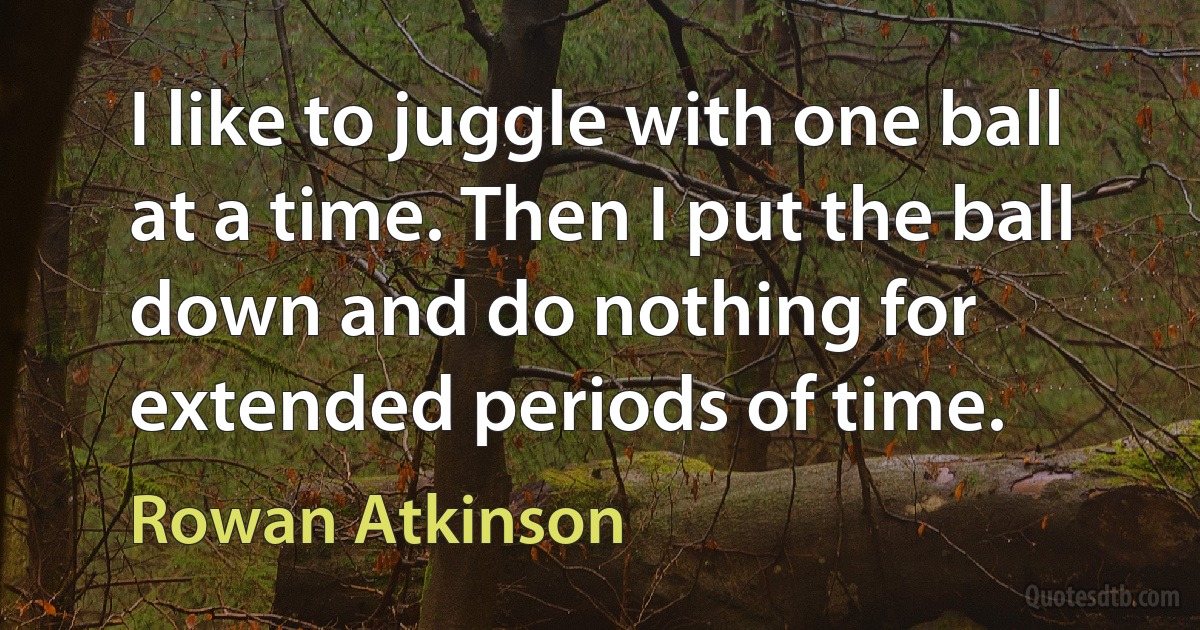 I like to juggle with one ball at a time. Then I put the ball down and do nothing for extended periods of time. (Rowan Atkinson)