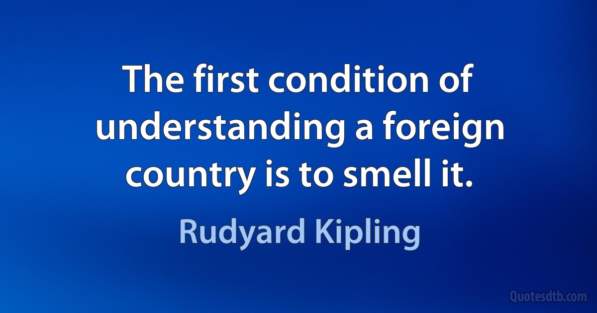 The first condition of understanding a foreign country is to smell it. (Rudyard Kipling)