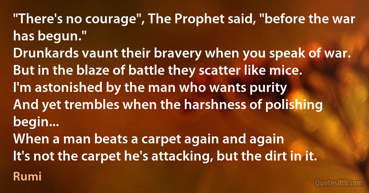 "There's no courage", The Prophet said, "before the war has begun."
Drunkards vaunt their bravery when you speak of war.
But in the blaze of battle they scatter like mice.
I'm astonished by the man who wants purity
And yet trembles when the harshness of polishing begin...
When a man beats a carpet again and again
It's not the carpet he's attacking, but the dirt in it. (Rumi)