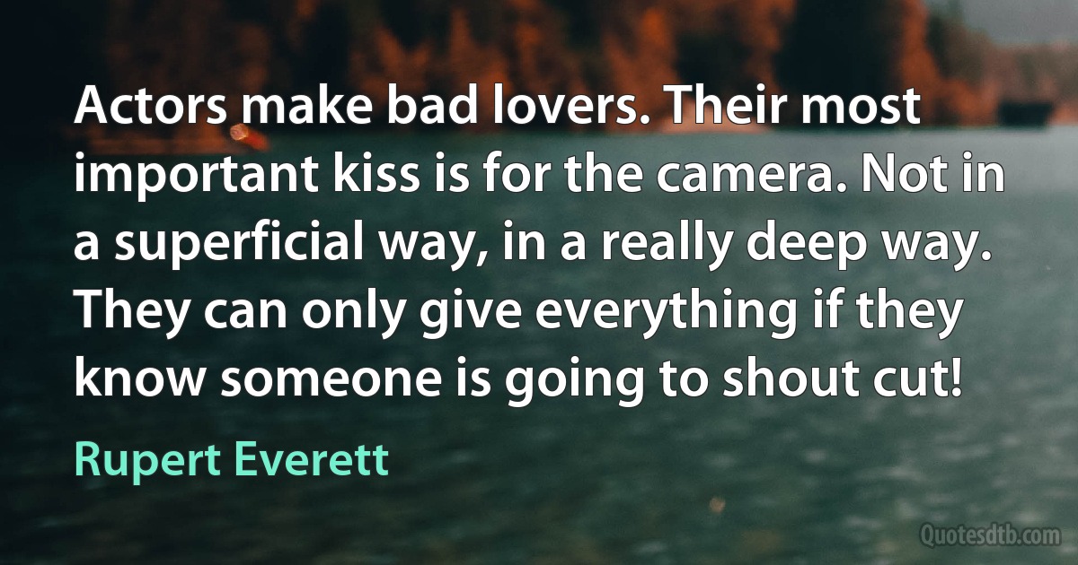 Actors make bad lovers. Their most important kiss is for the camera. Not in a superficial way, in a really deep way. They can only give everything if they know someone is going to shout cut! (Rupert Everett)