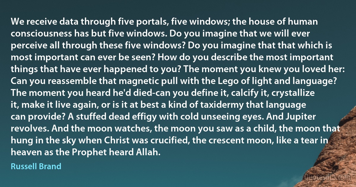 We receive data through five portals, five windows; the house of human consciousness has but five windows. Do you imagine that we will ever perceive all through these five windows? Do you imagine that that which is most important can ever be seen? How do you describe the most important things that have ever happened to you? The moment you knew you loved her: Can you reassemble that magnetic pull with the Lego of light and language? The moment you heard he'd died-can you define it, calcify it, crystallize it, make it live again, or is it at best a kind of taxidermy that language can provide? A stuffed dead effigy with cold unseeing eyes. And Jupiter revolves. And the moon watches, the moon you saw as a child, the moon that hung in the sky when Christ was crucified, the crescent moon, like a tear in heaven as the Prophet heard Allah. (Russell Brand)