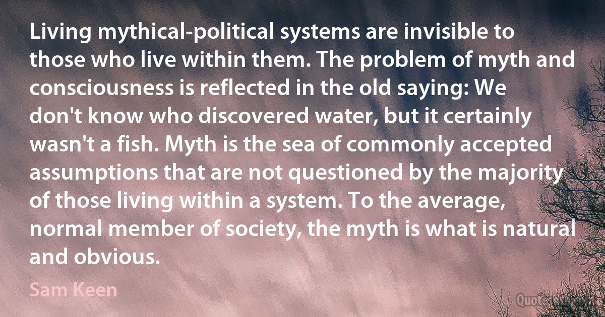 Living mythical-political systems are invisible to those who live within them. The problem of myth and consciousness is reflected in the old saying: We don't know who discovered water, but it certainly wasn't a fish. Myth is the sea of commonly accepted assumptions that are not questioned by the majority of those living within a system. To the average, normal member of society, the myth is what is natural and obvious. (Sam Keen)