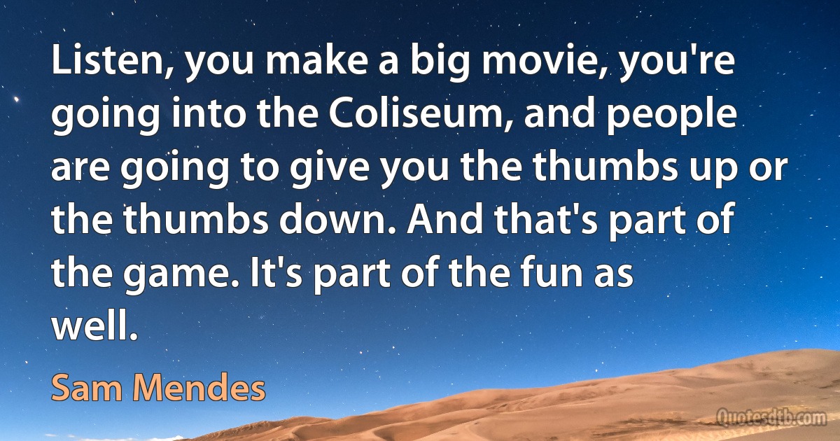 Listen, you make a big movie, you're going into the Coliseum, and people are going to give you the thumbs up or the thumbs down. And that's part of the game. It's part of the fun as well. (Sam Mendes)