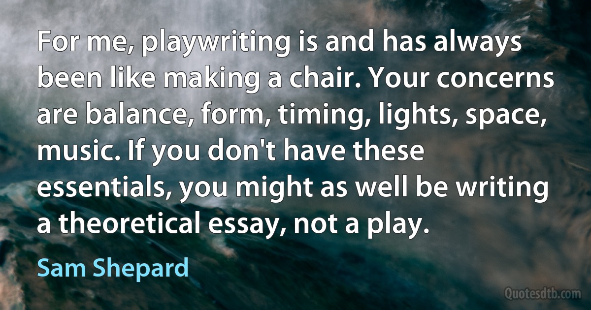 For me, playwriting is and has always been like making a chair. Your concerns are balance, form, timing, lights, space, music. If you don't have these essentials, you might as well be writing a theoretical essay, not a play. (Sam Shepard)