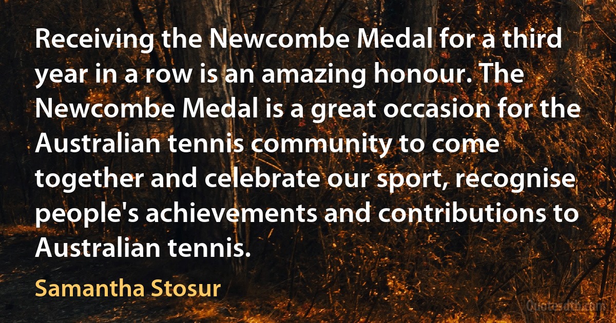 Receiving the Newcombe Medal for a third year in a row is an amazing honour. The Newcombe Medal is a great occasion for the Australian tennis community to come together and celebrate our sport, recognise people's achievements and contributions to Australian tennis. (Samantha Stosur)