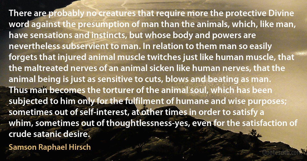 There are probably no creatures that require more the protective Divine word against the presumption of man than the animals, which, like man, have sensations and instincts, but whose body and powers are nevertheless subservient to man. In relation to them man so easily forgets that injured animal muscle twitches just like human muscle, that the maltreated nerves of an animal sicken like human nerves, that the animal being is just as sensitive to cuts, blows and beating as man. Thus man becomes the torturer of the animal soul, which has been subjected to him only for the fulfilment of humane and wise purposes; sometimes out of self-interest, at other times in order to satisfy a whim, sometimes out of thoughtlessness-yes, even for the satisfaction of crude satanic desire. (Samson Raphael Hirsch)