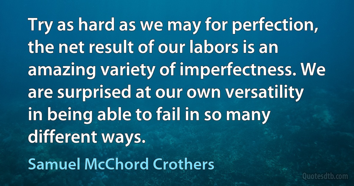 Try as hard as we may for perfection, the net result of our labors is an amazing variety of imperfectness. We are surprised at our own versatility in being able to fail in so many different ways. (Samuel McChord Crothers)