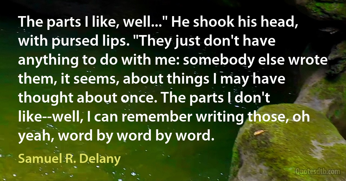 The parts I like, well..." He shook his head, with pursed lips. "They just don't have anything to do with me: somebody else wrote them, it seems, about things I may have thought about once. The parts I don't like--well, I can remember writing those, oh yeah, word by word by word. (Samuel R. Delany)