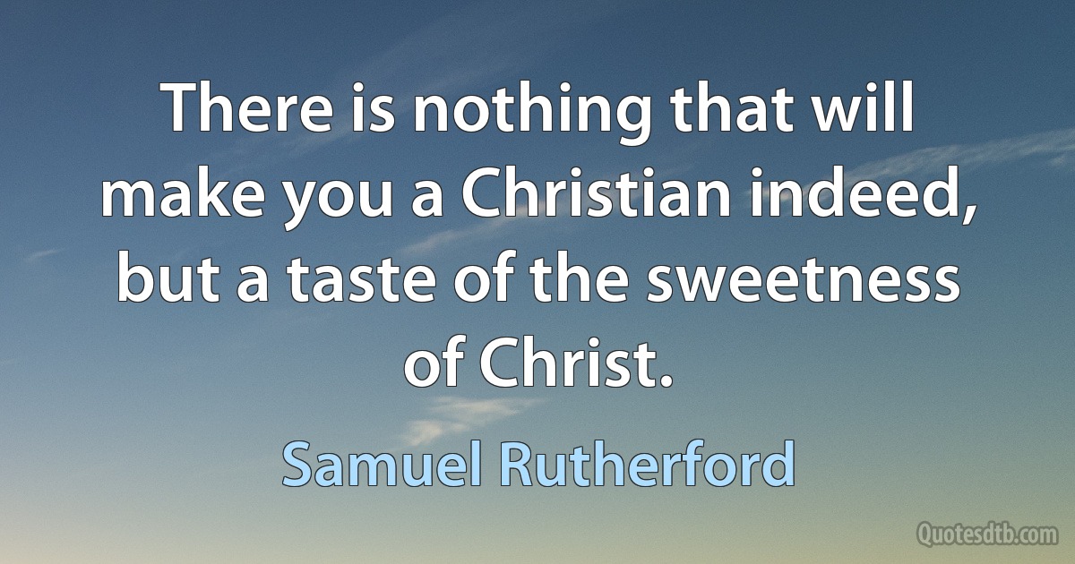 There is nothing that will make you a Christian indeed, but a taste of the sweetness of Christ. (Samuel Rutherford)