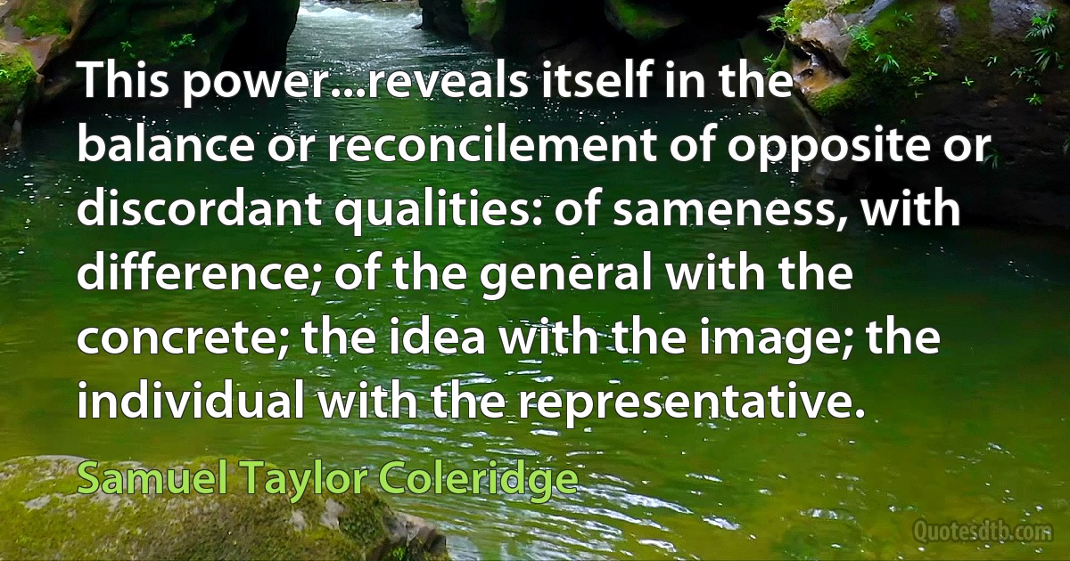 This power...reveals itself in the balance or reconcilement of opposite or discordant qualities: of sameness, with difference; of the general with the concrete; the idea with the image; the individual with the representative. (Samuel Taylor Coleridge)