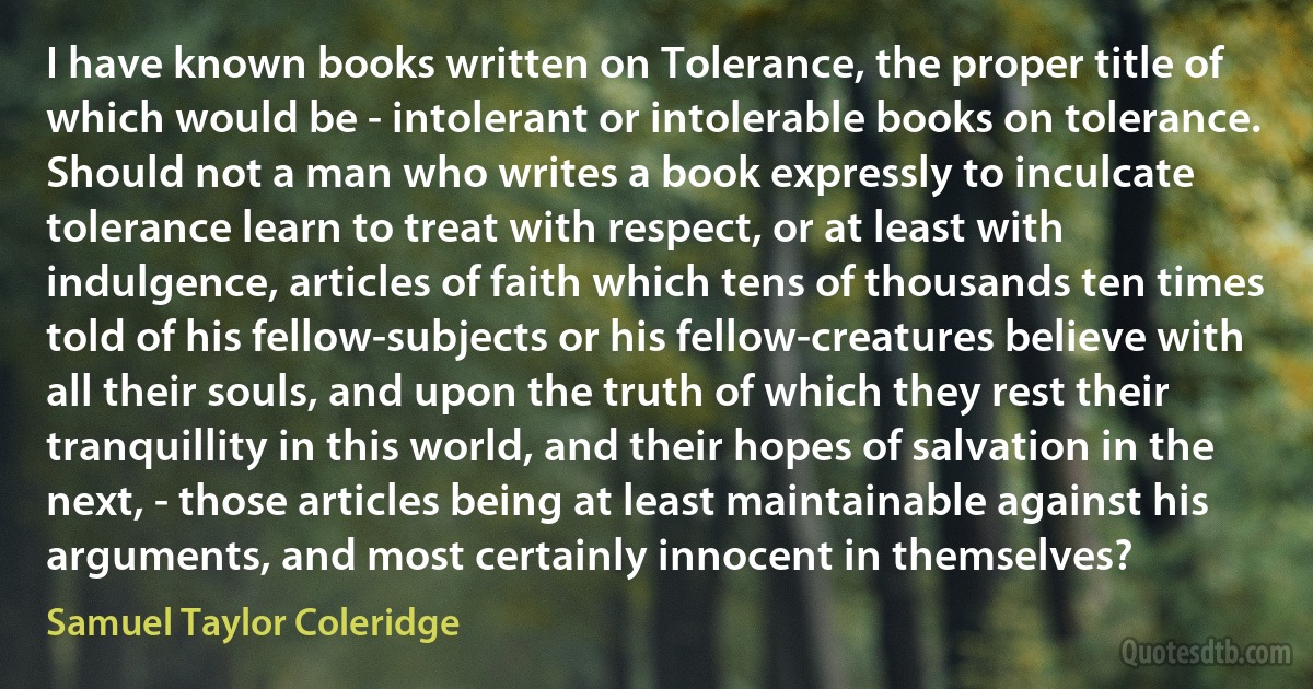 I have known books written on Tolerance, the proper title of which would be - intolerant or intolerable books on tolerance. Should not a man who writes a book expressly to inculcate tolerance learn to treat with respect, or at least with indulgence, articles of faith which tens of thousands ten times told of his fellow-subjects or his fellow-creatures believe with all their souls, and upon the truth of which they rest their tranquillity in this world, and their hopes of salvation in the next, - those articles being at least maintainable against his arguments, and most certainly innocent in themselves? (Samuel Taylor Coleridge)