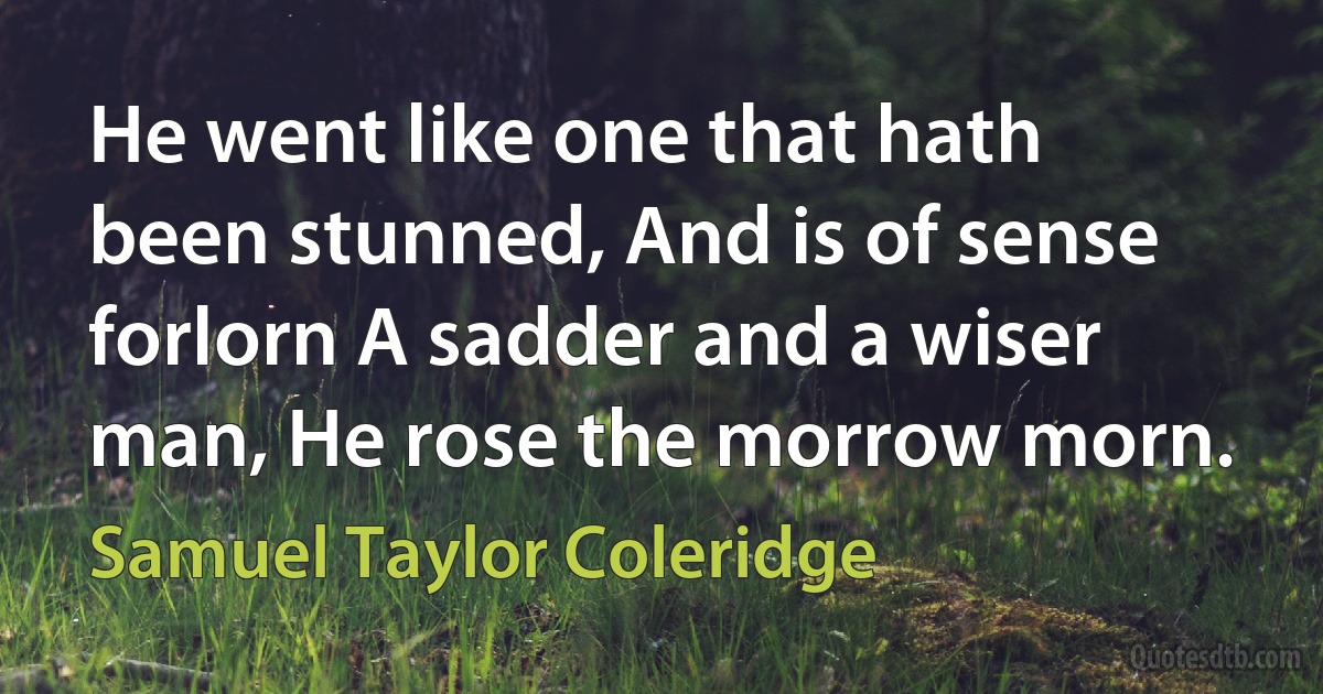 He went like one that hath been stunned, And is of sense forlorn A sadder and a wiser man, He rose the morrow morn. (Samuel Taylor Coleridge)