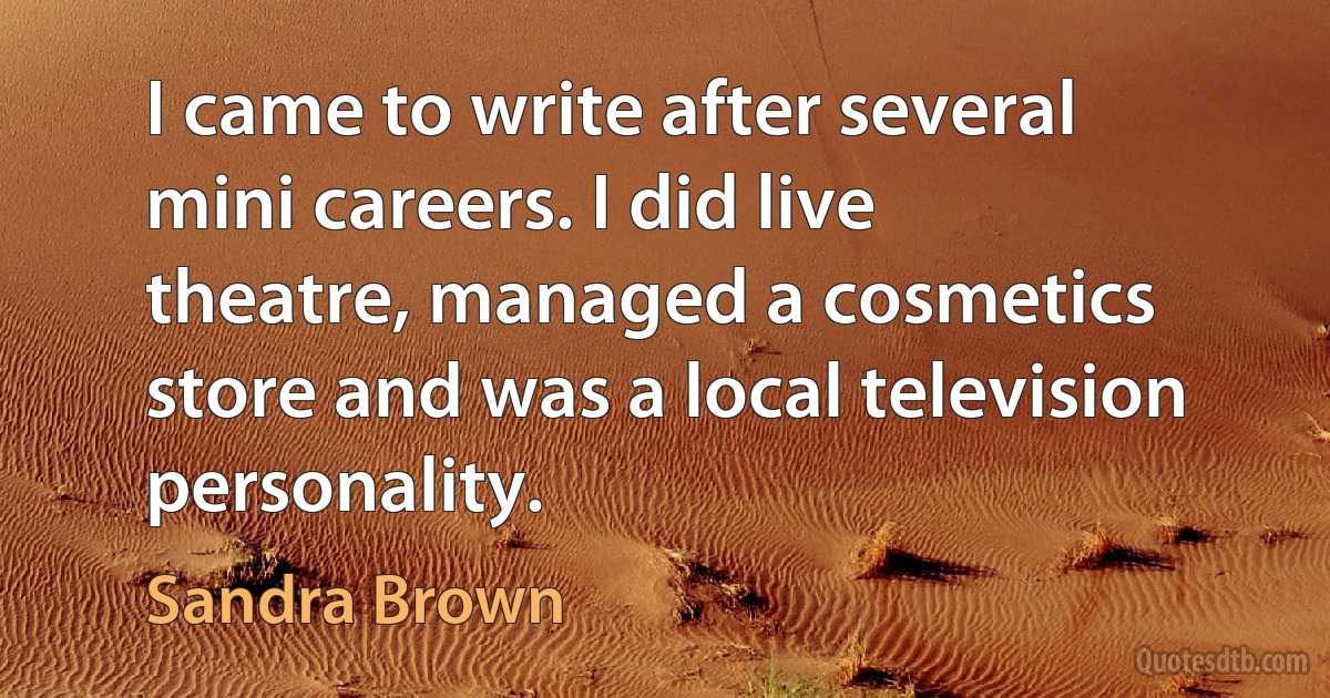 I came to write after several mini careers. I did live theatre, managed a cosmetics store and was a local television personality. (Sandra Brown)