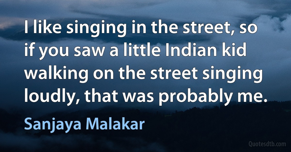 I like singing in the street, so if you saw a little Indian kid walking on the street singing loudly, that was probably me. (Sanjaya Malakar)