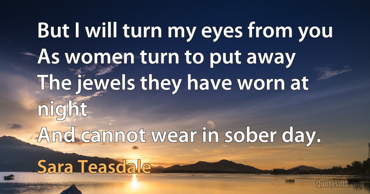 But I will turn my eyes from you
As women turn to put away
The jewels they have worn at night
And cannot wear in sober day. (Sara Teasdale)