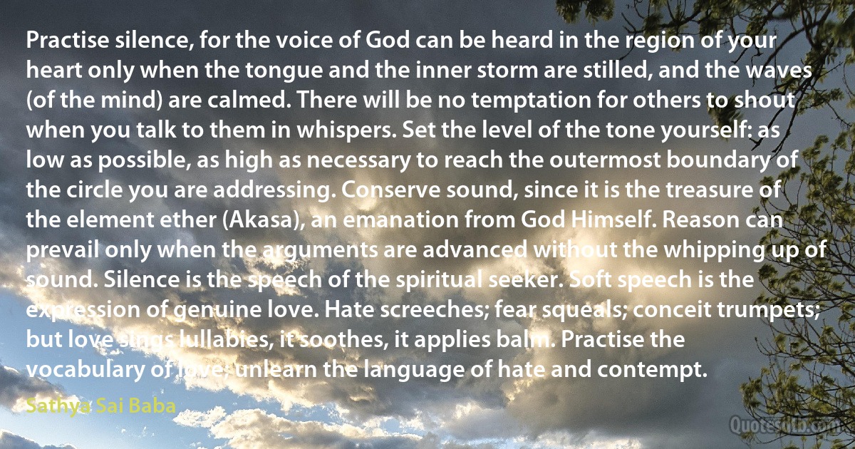 Practise silence, for the voice of God can be heard in the region of your heart only when the tongue and the inner storm are stilled, and the waves (of the mind) are calmed. There will be no temptation for others to shout when you talk to them in whispers. Set the level of the tone yourself: as low as possible, as high as necessary to reach the outermost boundary of the circle you are addressing. Conserve sound, since it is the treasure of the element ether (Akasa), an emanation from God Himself. Reason can prevail only when the arguments are advanced without the whipping up of sound. Silence is the speech of the spiritual seeker. Soft speech is the expression of genuine love. Hate screeches; fear squeals; conceit trumpets; but love sings lullabies, it soothes, it applies balm. Practise the vocabulary of love; unlearn the language of hate and contempt. (Sathya Sai Baba)