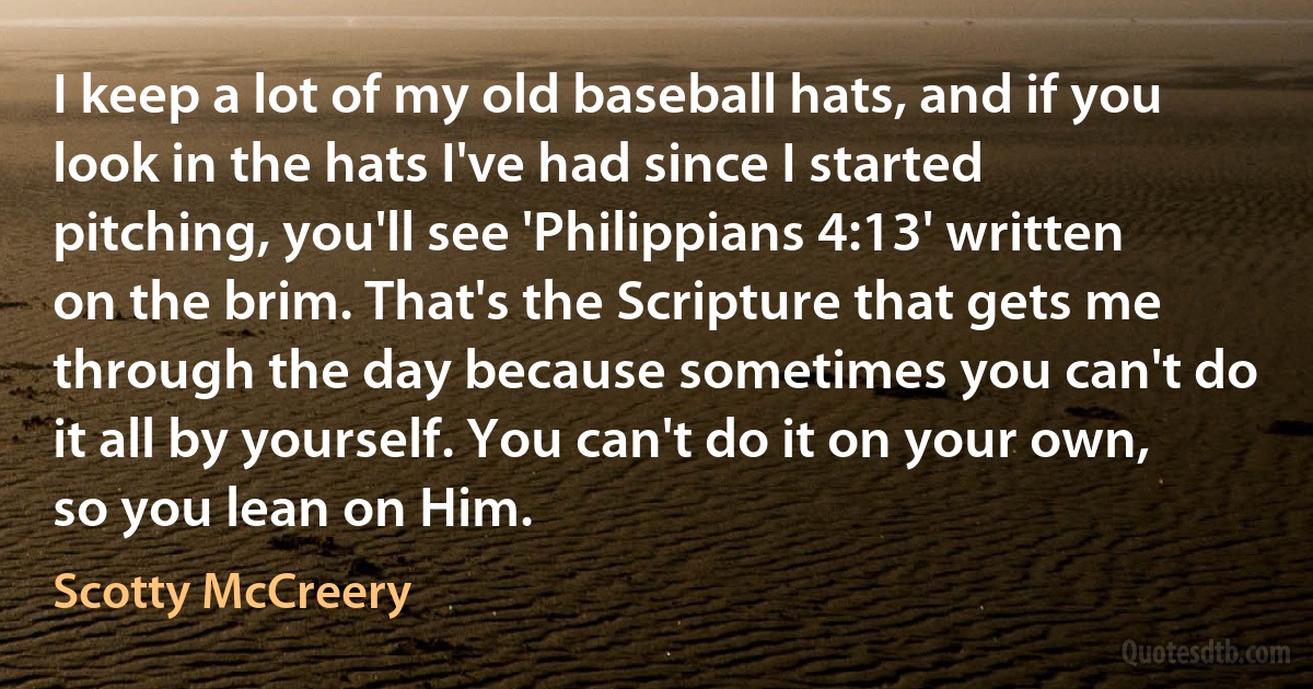 I keep a lot of my old baseball hats, and if you look in the hats I've had since I started pitching, you'll see 'Philippians 4:13' written on the brim. That's the Scripture that gets me through the day because sometimes you can't do it all by yourself. You can't do it on your own, so you lean on Him. (Scotty McCreery)