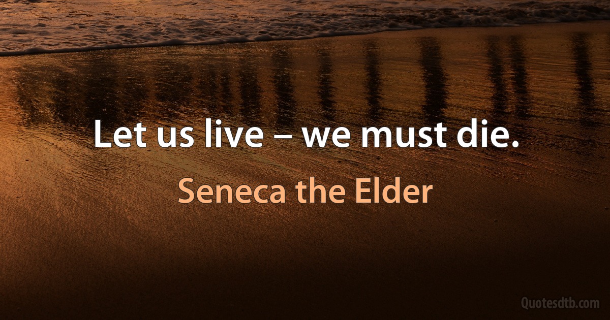 Let us live – we must die. (Seneca the Elder)