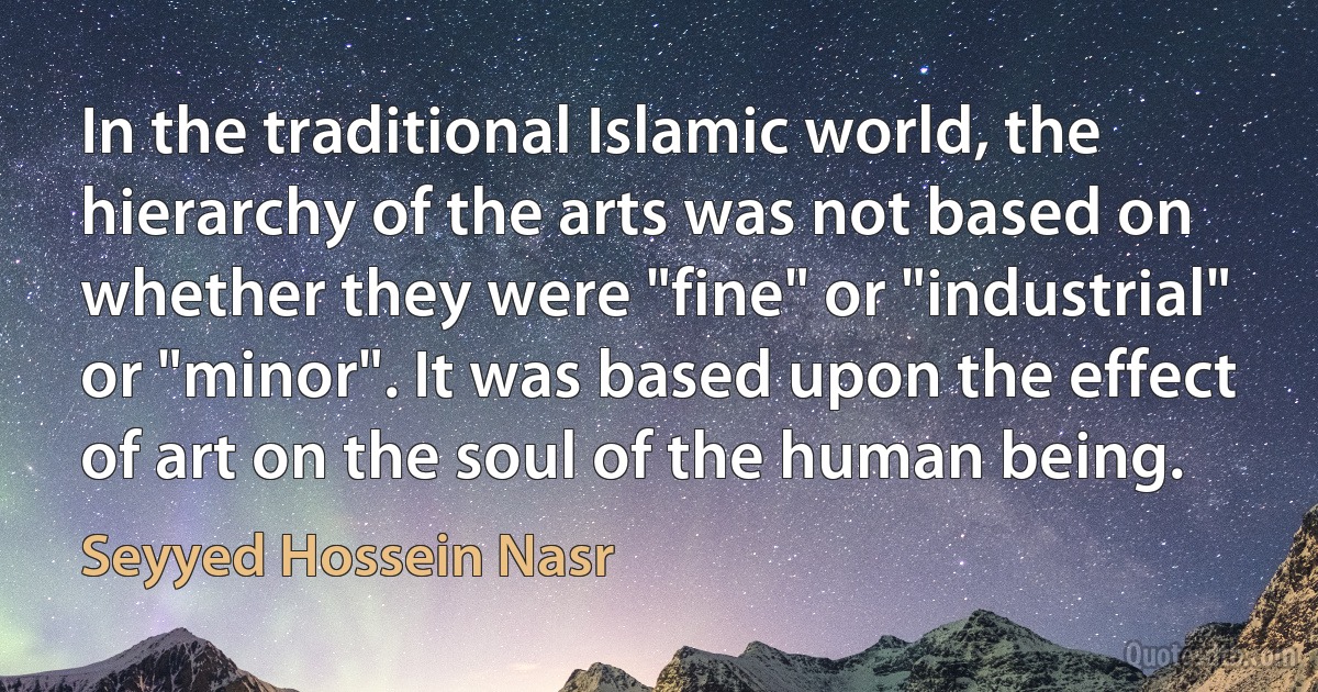 In the traditional Islamic world, the hierarchy of the arts was not based on whether they were "fine" or "industrial" or "minor". It was based upon the effect of art on the soul of the human being. (Seyyed Hossein Nasr)