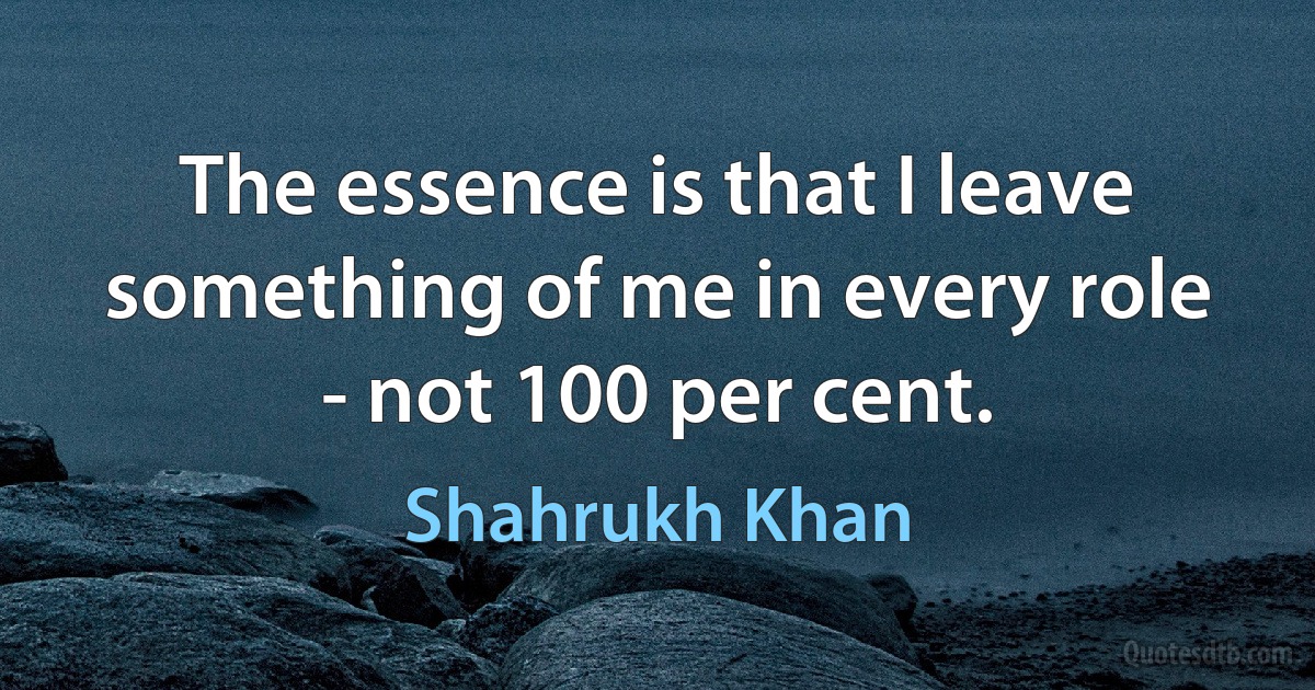 The essence is that I leave something of me in every role - not 100 per cent. (Shahrukh Khan)