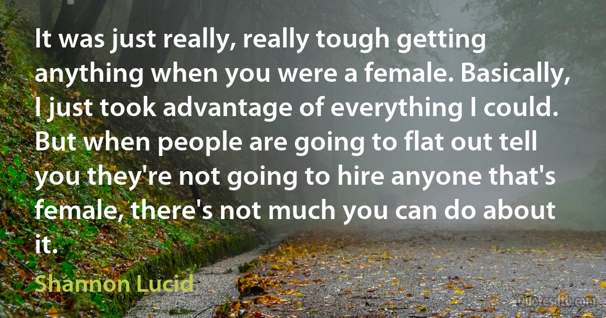 It was just really, really tough getting anything when you were a female. Basically, I just took advantage of everything I could. But when people are going to flat out tell you they're not going to hire anyone that's female, there's not much you can do about it. (Shannon Lucid)