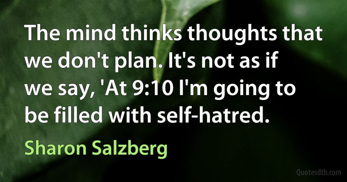 The mind thinks thoughts that we don't plan. It's not as if we say, 'At 9:10 I'm going to be filled with self-hatred. (Sharon Salzberg)