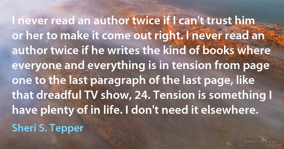 I never read an author twice if I can't trust him or her to make it come out right. I never read an author twice if he writes the kind of books where everyone and everything is in tension from page one to the last paragraph of the last page, like that dreadful TV show, 24. Tension is something I have plenty of in life. I don't need it elsewhere. (Sheri S. Tepper)