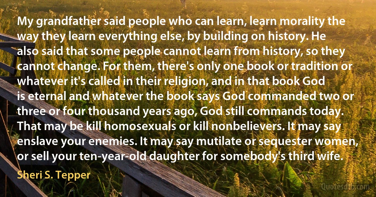 My grandfather said people who can learn, learn morality the way they learn everything else, by building on history. He also said that some people cannot learn from history, so they cannot change. For them, there's only one book or tradition or whatever it's called in their religion, and in that book God is eternal and whatever the book says God commanded two or three or four thousand years ago, God still commands today. That may be kill homosexuals or kill nonbelievers. It may say enslave your enemies. It may say mutilate or sequester women, or sell your ten-year-old daughter for somebody's third wife. (Sheri S. Tepper)