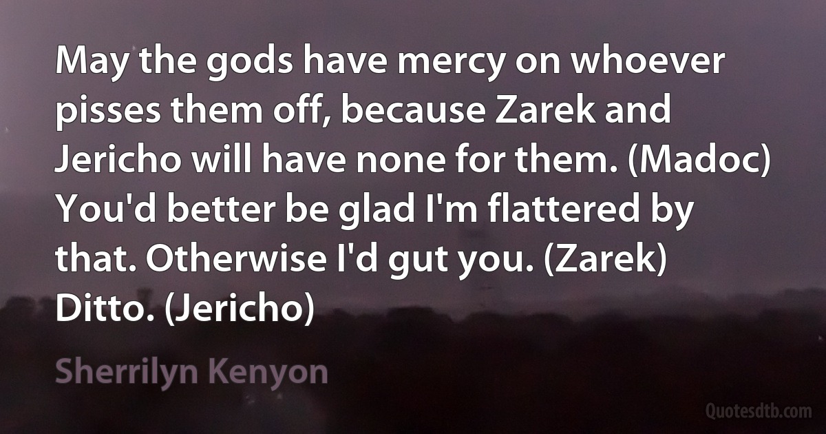 May the gods have mercy on whoever pisses them off, because Zarek and Jericho will have none for them. (Madoc)
You'd better be glad I'm flattered by that. Otherwise I'd gut you. (Zarek)
Ditto. (Jericho) (Sherrilyn Kenyon)