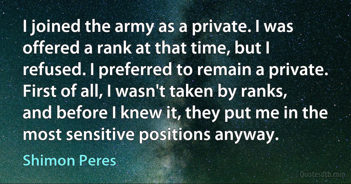 I joined the army as a private. I was offered a rank at that time, but I refused. I preferred to remain a private. First of all, I wasn't taken by ranks, and before I knew it, they put me in the most sensitive positions anyway. (Shimon Peres)