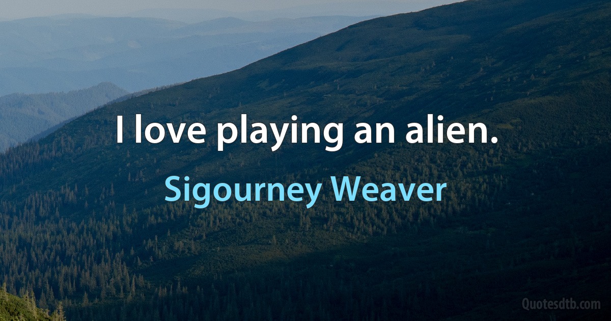 I love playing an alien. (Sigourney Weaver)