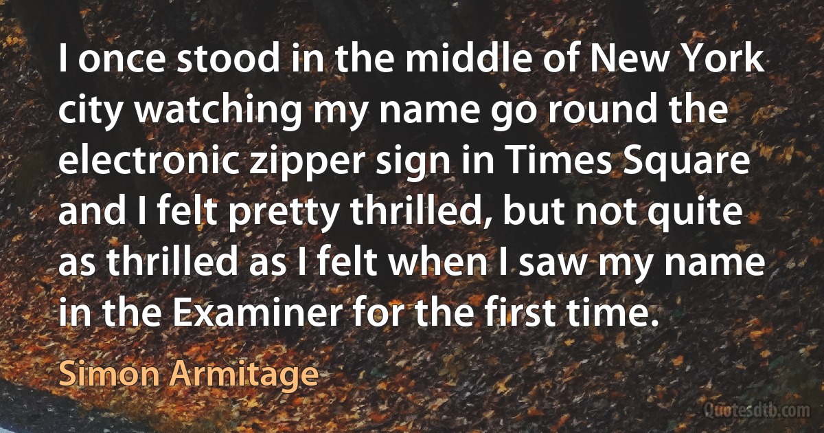 I once stood in the middle of New York city watching my name go round the electronic zipper sign in Times Square and I felt pretty thrilled, but not quite as thrilled as I felt when I saw my name in the Examiner for the first time. (Simon Armitage)