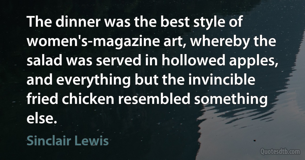 The dinner was the best style of women's-magazine art, whereby the salad was served in hollowed apples, and everything but the invincible fried chicken resembled something else. (Sinclair Lewis)