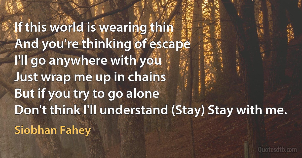 If this world is wearing thin
And you're thinking of escape
I'll go anywhere with you
Just wrap me up in chains
But if you try to go alone
Don't think I'll understand (Stay) Stay with me. (Siobhan Fahey)