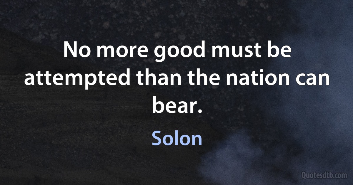 No more good must be attempted than the nation can bear. (Solon)