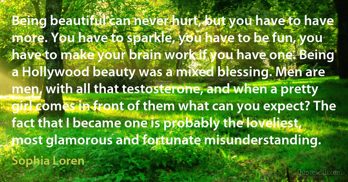 Being beautiful can never hurt, but you have to have more. You have to sparkle, you have to be fun, you have to make your brain work if you have one. Being a Hollywood beauty was a mixed blessing. Men are men, with all that testosterone, and when a pretty girl comes in front of them what can you expect? The fact that I became one is probably the loveliest, most glamorous and fortunate misunderstanding. (Sophia Loren)