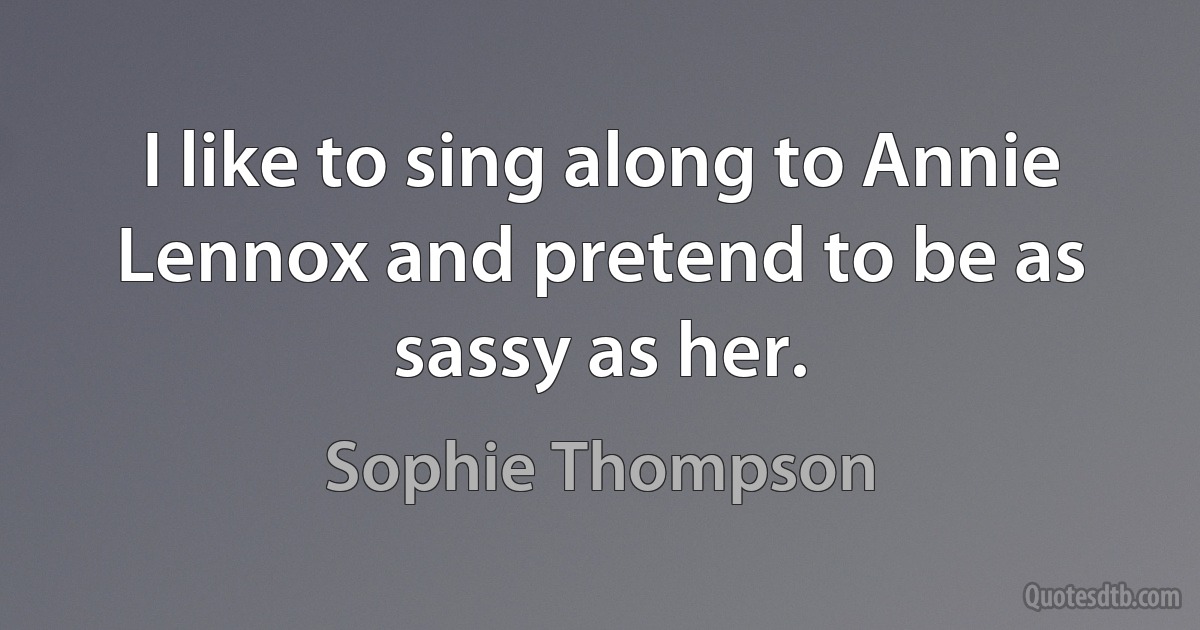 I like to sing along to Annie Lennox and pretend to be as sassy as her. (Sophie Thompson)