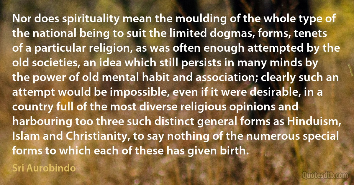 Nor does spirituality mean the moulding of the whole type of the national being to suit the limited dogmas, forms, tenets of a particular religion, as was often enough attempted by the old societies, an idea which still persists in many minds by the power of old mental habit and association; clearly such an attempt would be impossible, even if it were desirable, in a country full of the most diverse religious opinions and harbouring too three such distinct general forms as Hinduism, Islam and Christianity, to say nothing of the numerous special forms to which each of these has given birth. (Sri Aurobindo)